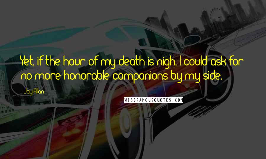 Jay Allan Quotes: Yet, if the hour of my death is nigh, I could ask for no more honorable companions by my side.