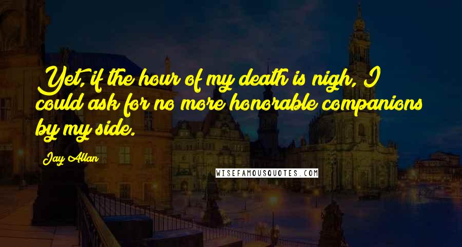 Jay Allan Quotes: Yet, if the hour of my death is nigh, I could ask for no more honorable companions by my side.