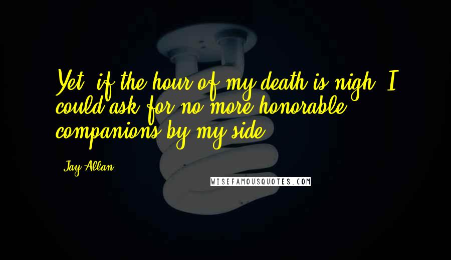 Jay Allan Quotes: Yet, if the hour of my death is nigh, I could ask for no more honorable companions by my side.