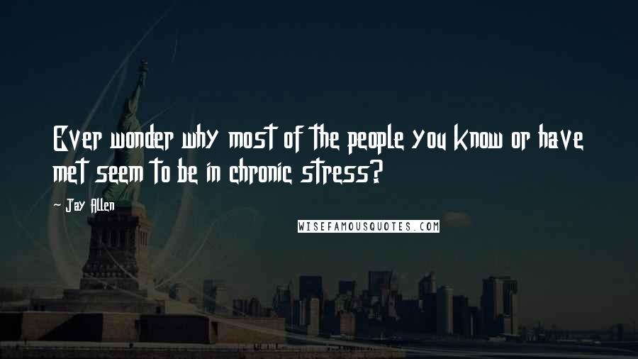 Jay Allen Quotes: Ever wonder why most of the people you know or have met seem to be in chronic stress?