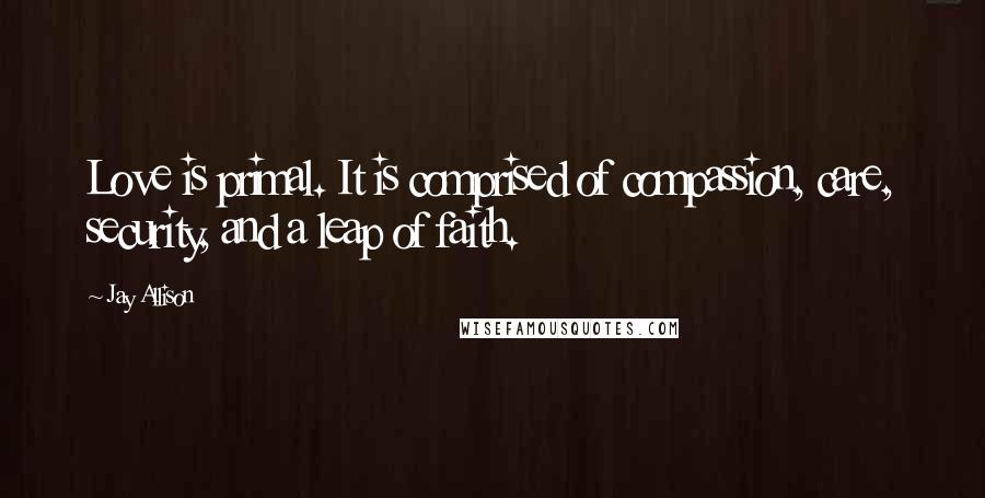 Jay Allison Quotes: Love is primal. It is comprised of compassion, care, security, and a leap of faith.