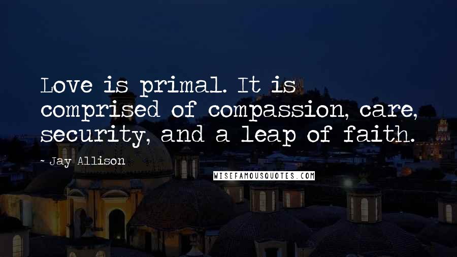 Jay Allison Quotes: Love is primal. It is comprised of compassion, care, security, and a leap of faith.