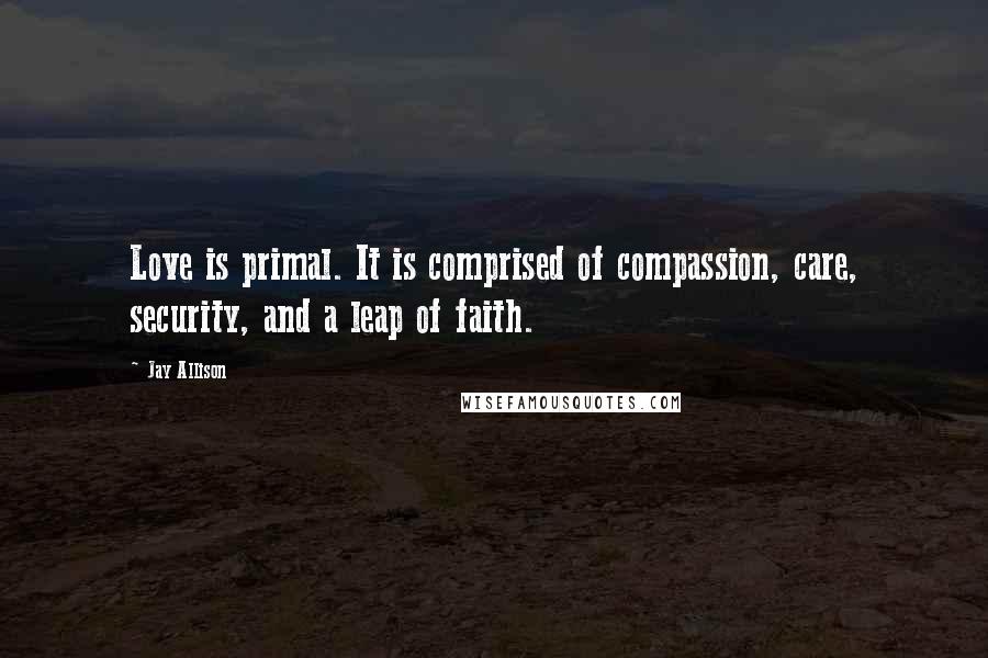 Jay Allison Quotes: Love is primal. It is comprised of compassion, care, security, and a leap of faith.