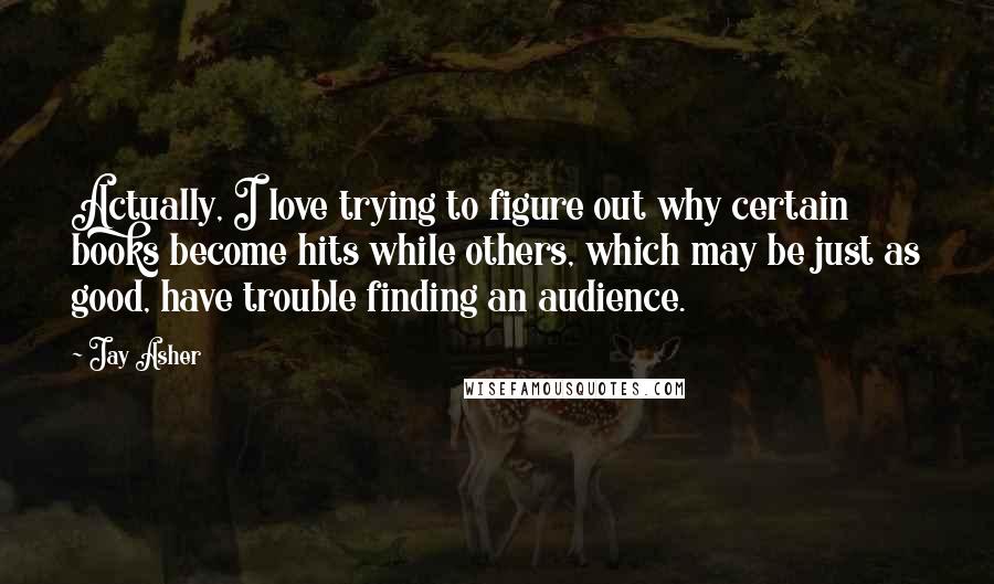 Jay Asher Quotes: Actually, I love trying to figure out why certain books become hits while others, which may be just as good, have trouble finding an audience.