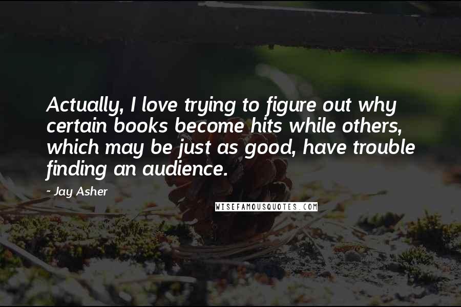 Jay Asher Quotes: Actually, I love trying to figure out why certain books become hits while others, which may be just as good, have trouble finding an audience.