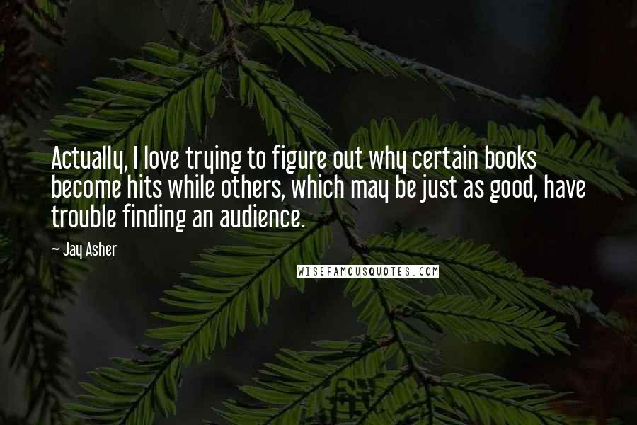 Jay Asher Quotes: Actually, I love trying to figure out why certain books become hits while others, which may be just as good, have trouble finding an audience.