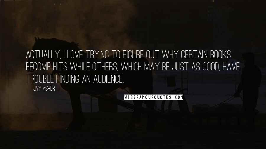 Jay Asher Quotes: Actually, I love trying to figure out why certain books become hits while others, which may be just as good, have trouble finding an audience.