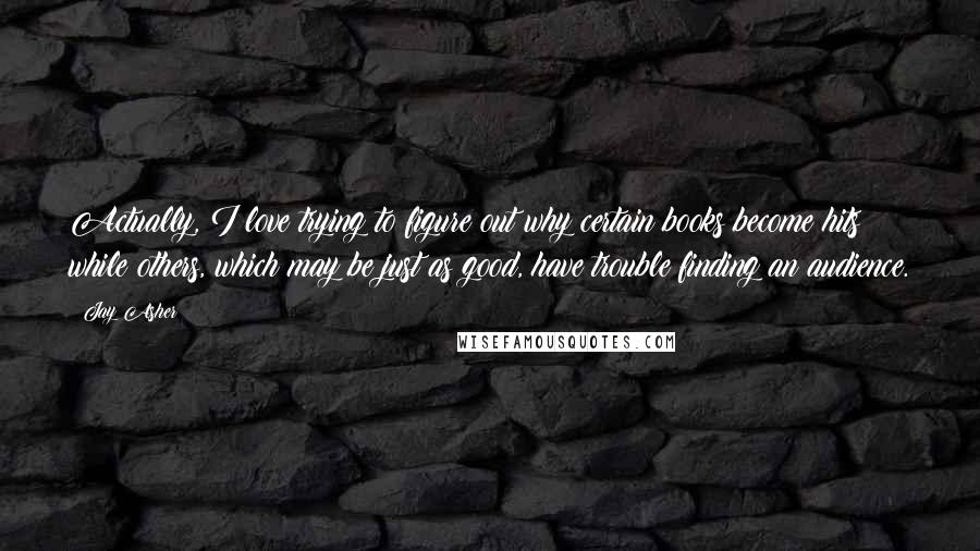 Jay Asher Quotes: Actually, I love trying to figure out why certain books become hits while others, which may be just as good, have trouble finding an audience.