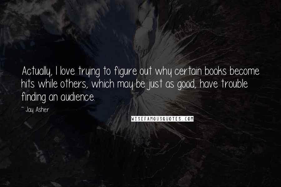 Jay Asher Quotes: Actually, I love trying to figure out why certain books become hits while others, which may be just as good, have trouble finding an audience.