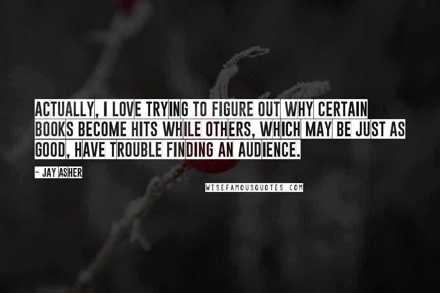 Jay Asher Quotes: Actually, I love trying to figure out why certain books become hits while others, which may be just as good, have trouble finding an audience.