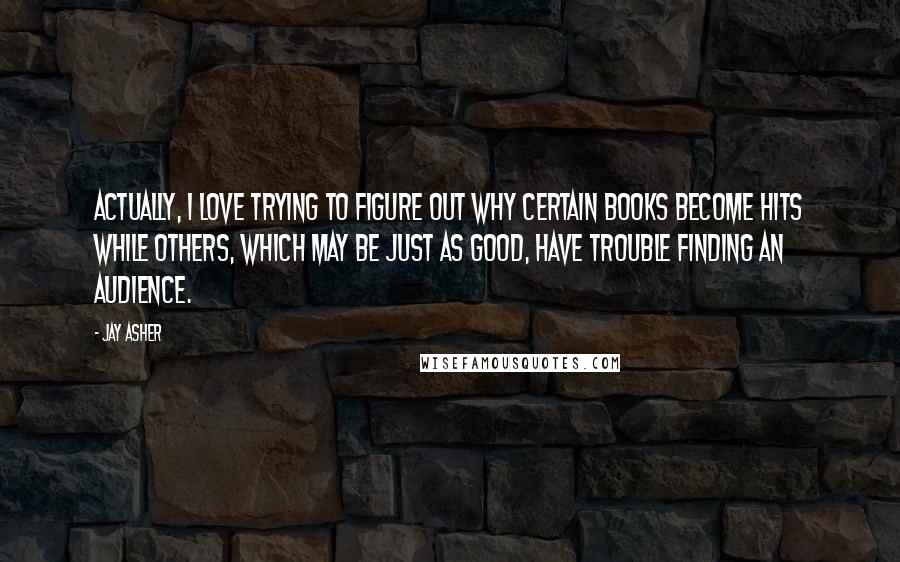 Jay Asher Quotes: Actually, I love trying to figure out why certain books become hits while others, which may be just as good, have trouble finding an audience.