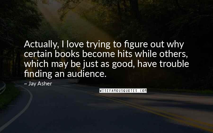 Jay Asher Quotes: Actually, I love trying to figure out why certain books become hits while others, which may be just as good, have trouble finding an audience.