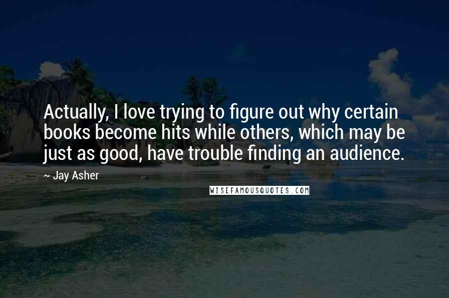 Jay Asher Quotes: Actually, I love trying to figure out why certain books become hits while others, which may be just as good, have trouble finding an audience.