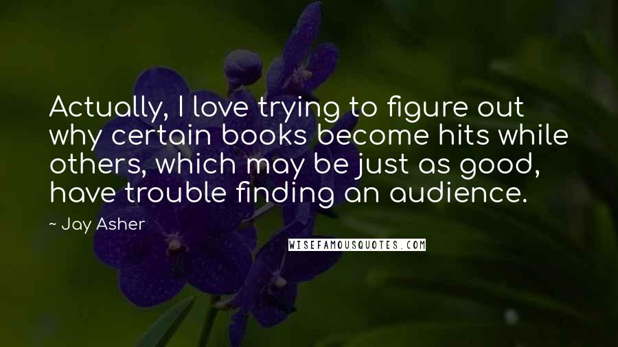 Jay Asher Quotes: Actually, I love trying to figure out why certain books become hits while others, which may be just as good, have trouble finding an audience.