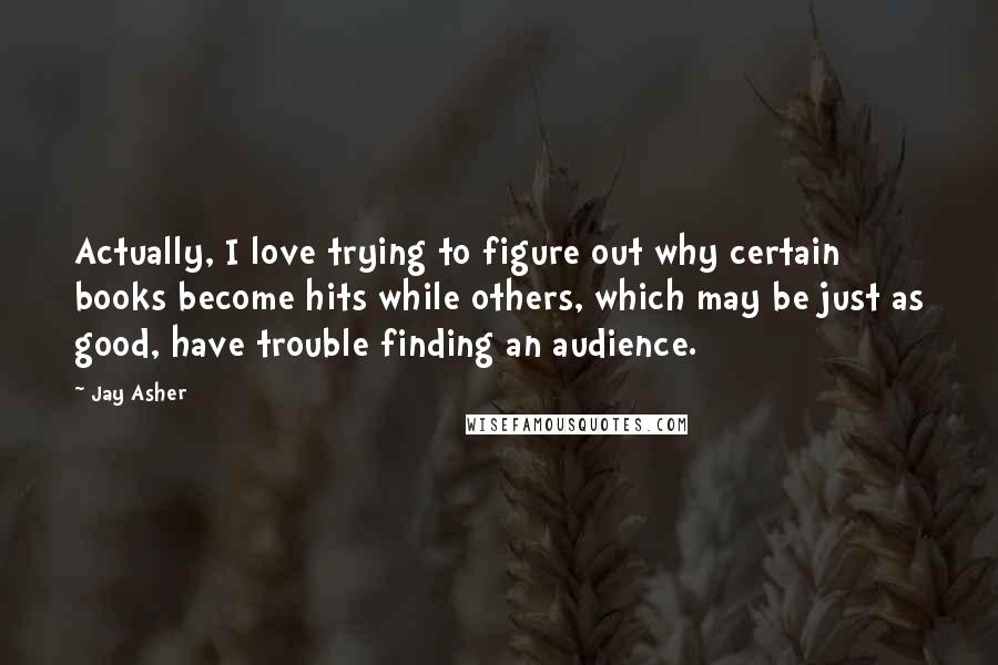 Jay Asher Quotes: Actually, I love trying to figure out why certain books become hits while others, which may be just as good, have trouble finding an audience.