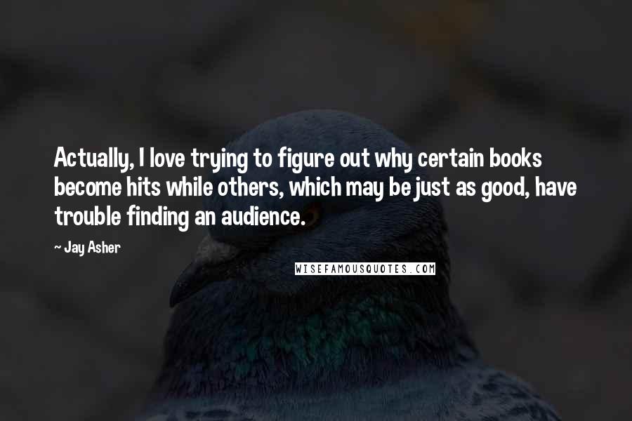 Jay Asher Quotes: Actually, I love trying to figure out why certain books become hits while others, which may be just as good, have trouble finding an audience.