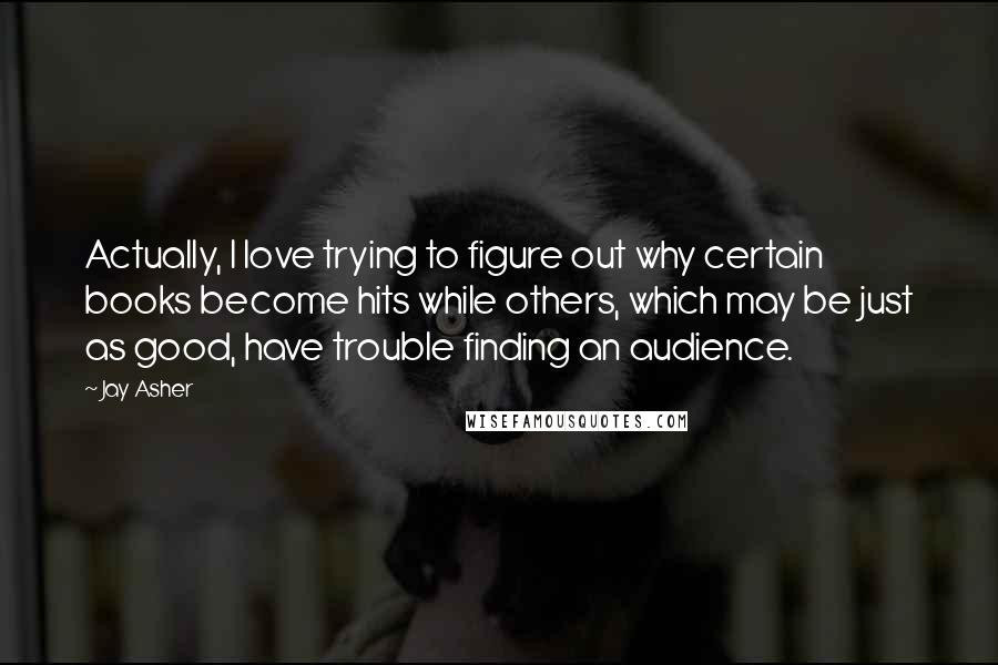 Jay Asher Quotes: Actually, I love trying to figure out why certain books become hits while others, which may be just as good, have trouble finding an audience.