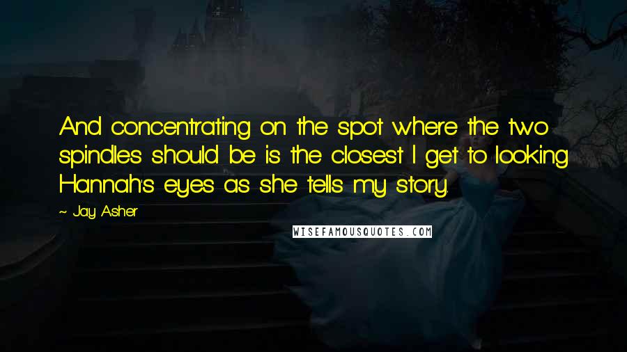 Jay Asher Quotes: And concentrating on the spot where the two spindles should be is the closest I get to looking Hannah's eyes as she tells my story.