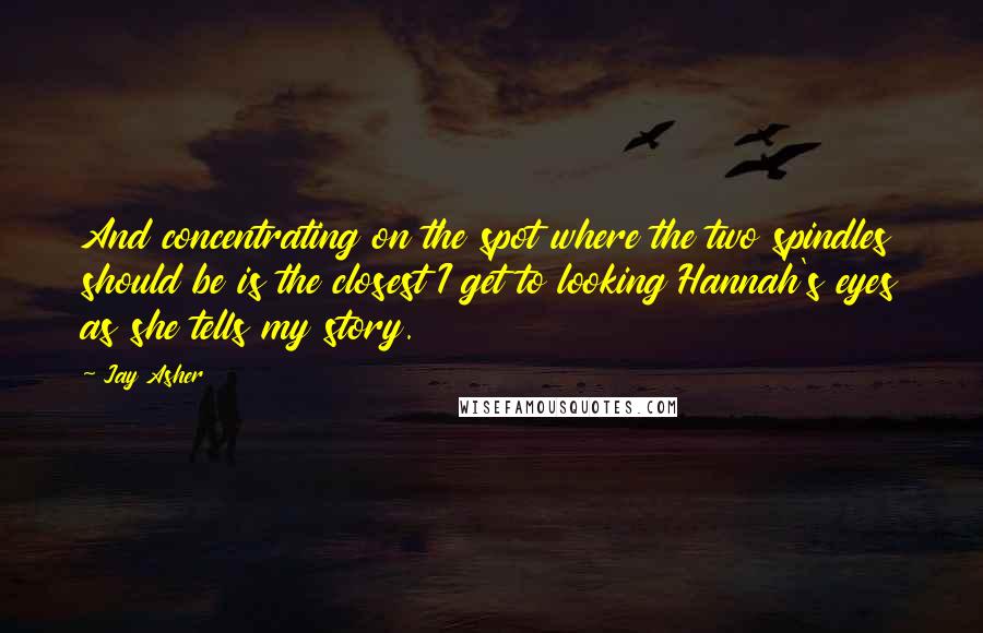 Jay Asher Quotes: And concentrating on the spot where the two spindles should be is the closest I get to looking Hannah's eyes as she tells my story.