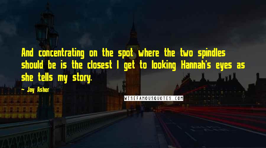 Jay Asher Quotes: And concentrating on the spot where the two spindles should be is the closest I get to looking Hannah's eyes as she tells my story.