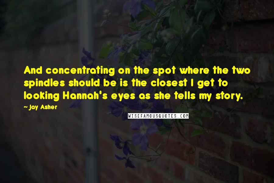 Jay Asher Quotes: And concentrating on the spot where the two spindles should be is the closest I get to looking Hannah's eyes as she tells my story.