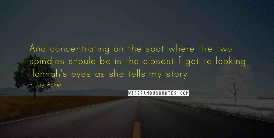 Jay Asher Quotes: And concentrating on the spot where the two spindles should be is the closest I get to looking Hannah's eyes as she tells my story.