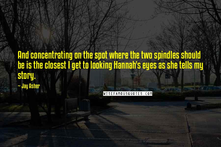 Jay Asher Quotes: And concentrating on the spot where the two spindles should be is the closest I get to looking Hannah's eyes as she tells my story.