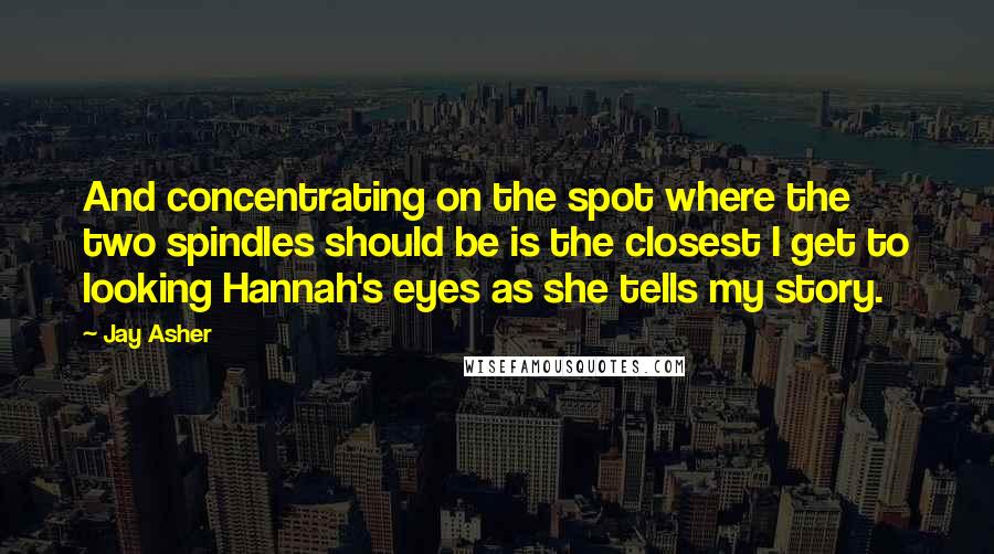 Jay Asher Quotes: And concentrating on the spot where the two spindles should be is the closest I get to looking Hannah's eyes as she tells my story.