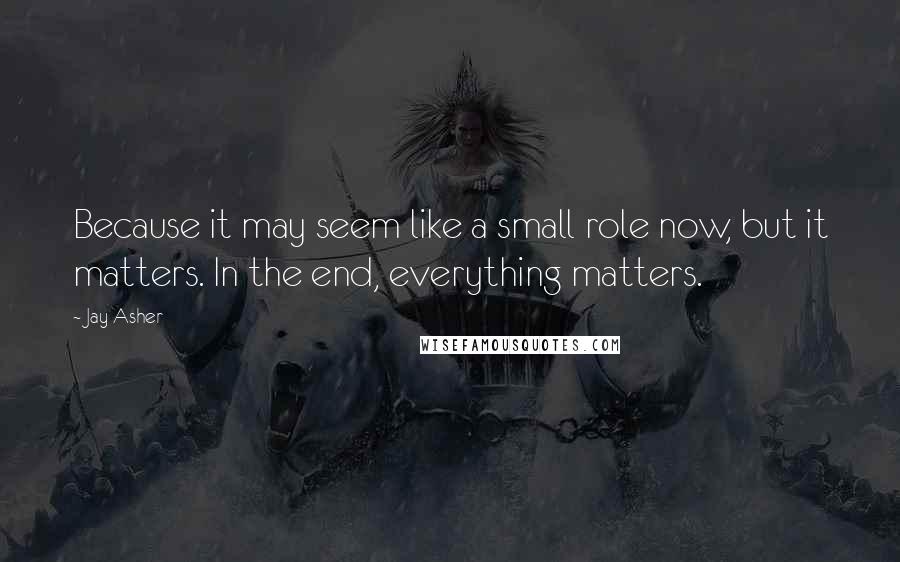 Jay Asher Quotes: Because it may seem like a small role now, but it matters. In the end, everything matters.