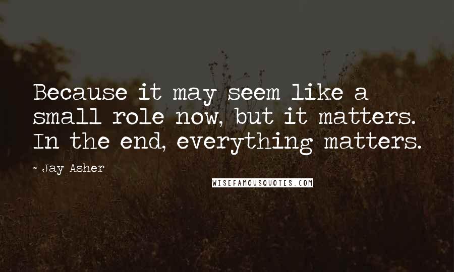 Jay Asher Quotes: Because it may seem like a small role now, but it matters. In the end, everything matters.