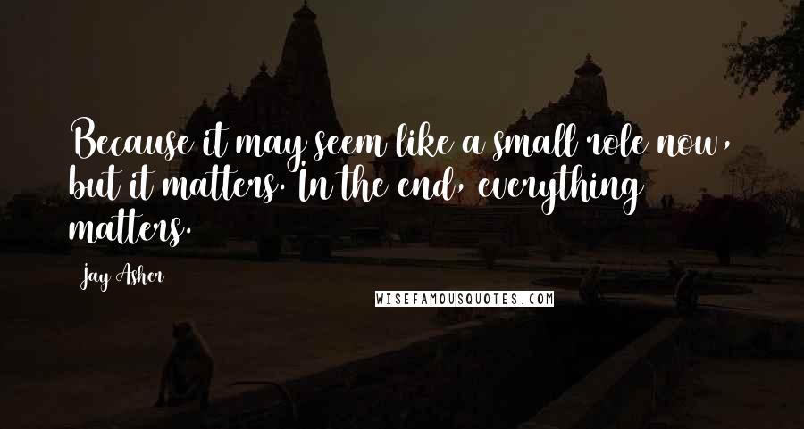 Jay Asher Quotes: Because it may seem like a small role now, but it matters. In the end, everything matters.