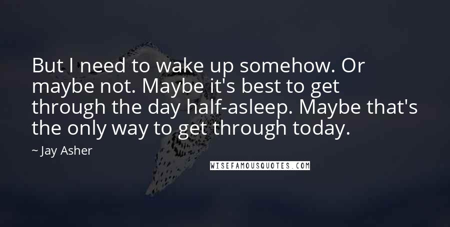 Jay Asher Quotes: But I need to wake up somehow. Or maybe not. Maybe it's best to get through the day half-asleep. Maybe that's the only way to get through today.