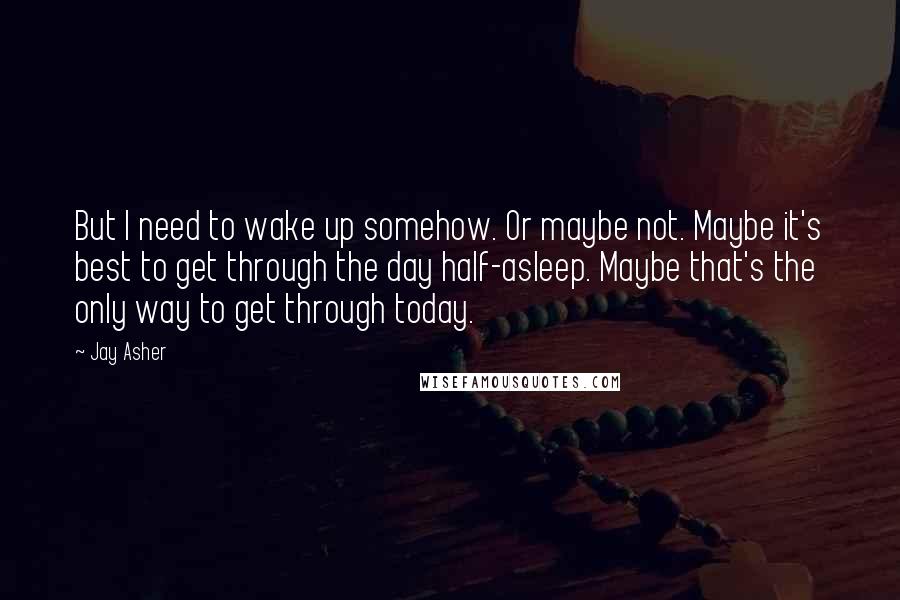 Jay Asher Quotes: But I need to wake up somehow. Or maybe not. Maybe it's best to get through the day half-asleep. Maybe that's the only way to get through today.