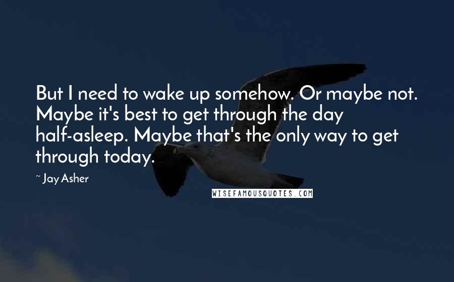 Jay Asher Quotes: But I need to wake up somehow. Or maybe not. Maybe it's best to get through the day half-asleep. Maybe that's the only way to get through today.