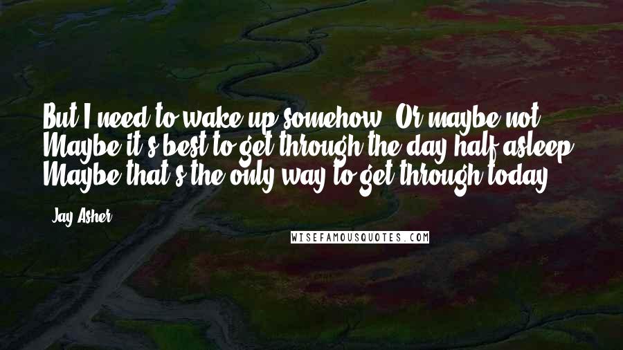 Jay Asher Quotes: But I need to wake up somehow. Or maybe not. Maybe it's best to get through the day half-asleep. Maybe that's the only way to get through today.