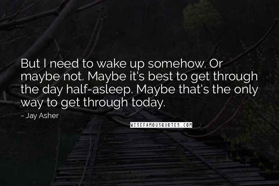 Jay Asher Quotes: But I need to wake up somehow. Or maybe not. Maybe it's best to get through the day half-asleep. Maybe that's the only way to get through today.