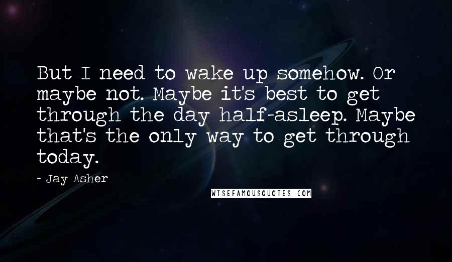 Jay Asher Quotes: But I need to wake up somehow. Or maybe not. Maybe it's best to get through the day half-asleep. Maybe that's the only way to get through today.