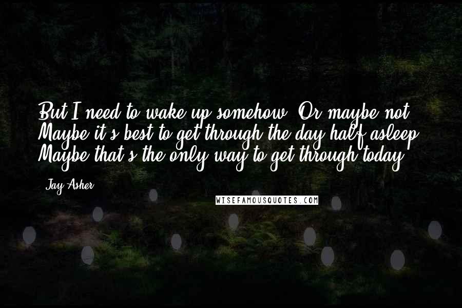 Jay Asher Quotes: But I need to wake up somehow. Or maybe not. Maybe it's best to get through the day half-asleep. Maybe that's the only way to get through today.