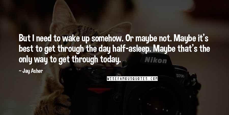 Jay Asher Quotes: But I need to wake up somehow. Or maybe not. Maybe it's best to get through the day half-asleep. Maybe that's the only way to get through today.