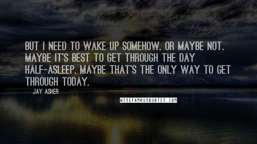 Jay Asher Quotes: But I need to wake up somehow. Or maybe not. Maybe it's best to get through the day half-asleep. Maybe that's the only way to get through today.