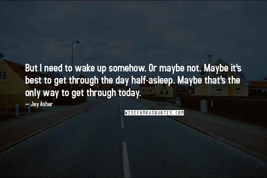 Jay Asher Quotes: But I need to wake up somehow. Or maybe not. Maybe it's best to get through the day half-asleep. Maybe that's the only way to get through today.