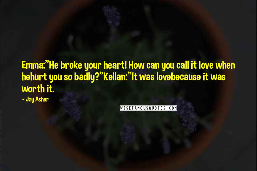 Jay Asher Quotes: Emma:"He broke your heart! How can you call it love when hehurt you so badly?"Kellan:"It was lovebecause it was worth it.