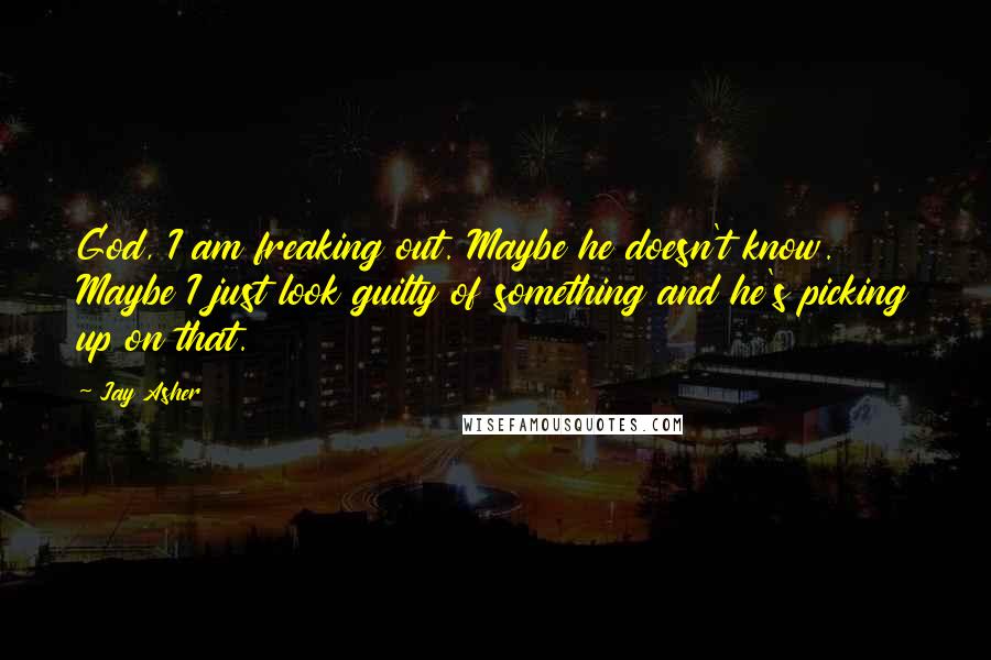 Jay Asher Quotes: God, I am freaking out. Maybe he doesn't know. Maybe I just look guilty of something and he's picking up on that.