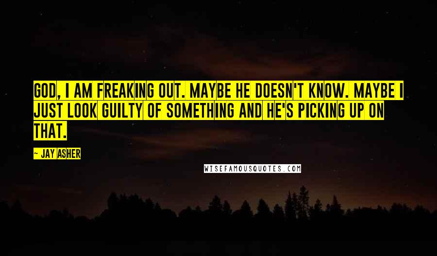 Jay Asher Quotes: God, I am freaking out. Maybe he doesn't know. Maybe I just look guilty of something and he's picking up on that.