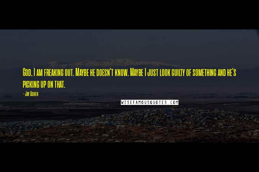 Jay Asher Quotes: God, I am freaking out. Maybe he doesn't know. Maybe I just look guilty of something and he's picking up on that.