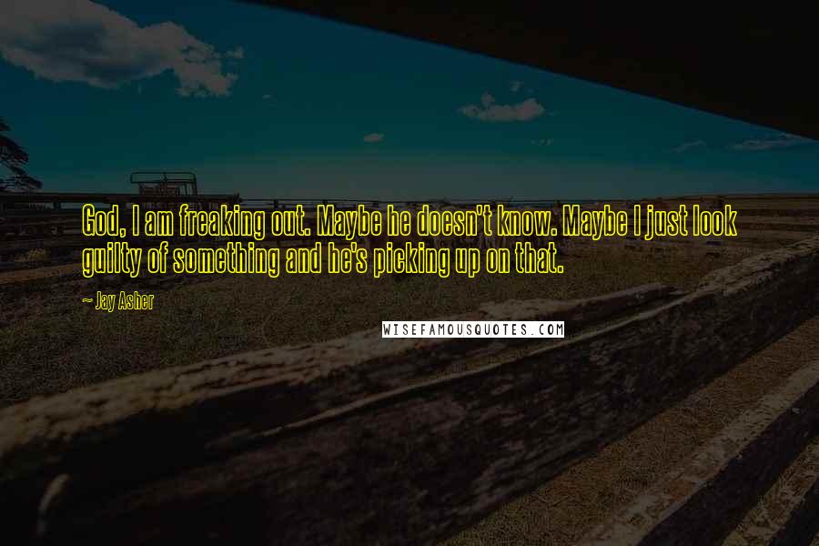 Jay Asher Quotes: God, I am freaking out. Maybe he doesn't know. Maybe I just look guilty of something and he's picking up on that.