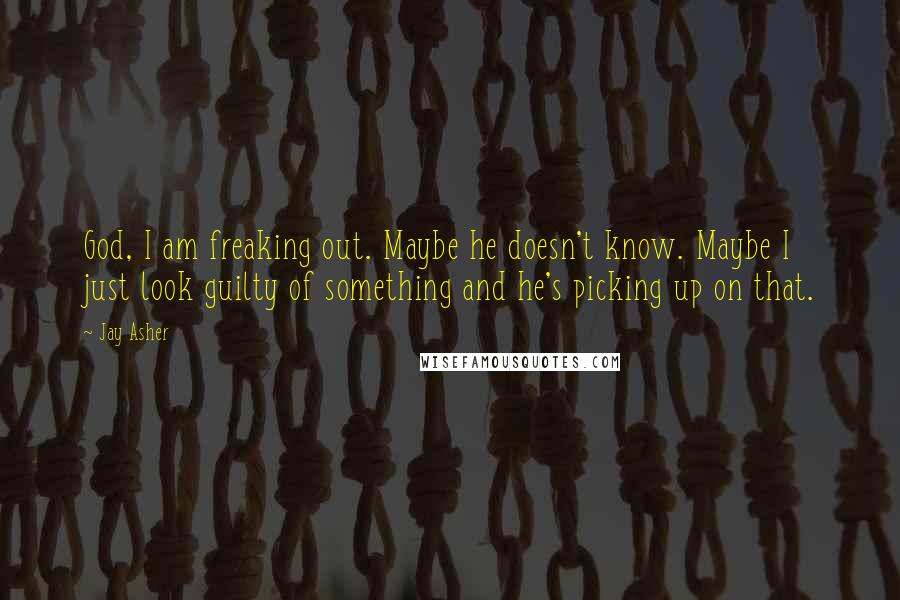 Jay Asher Quotes: God, I am freaking out. Maybe he doesn't know. Maybe I just look guilty of something and he's picking up on that.