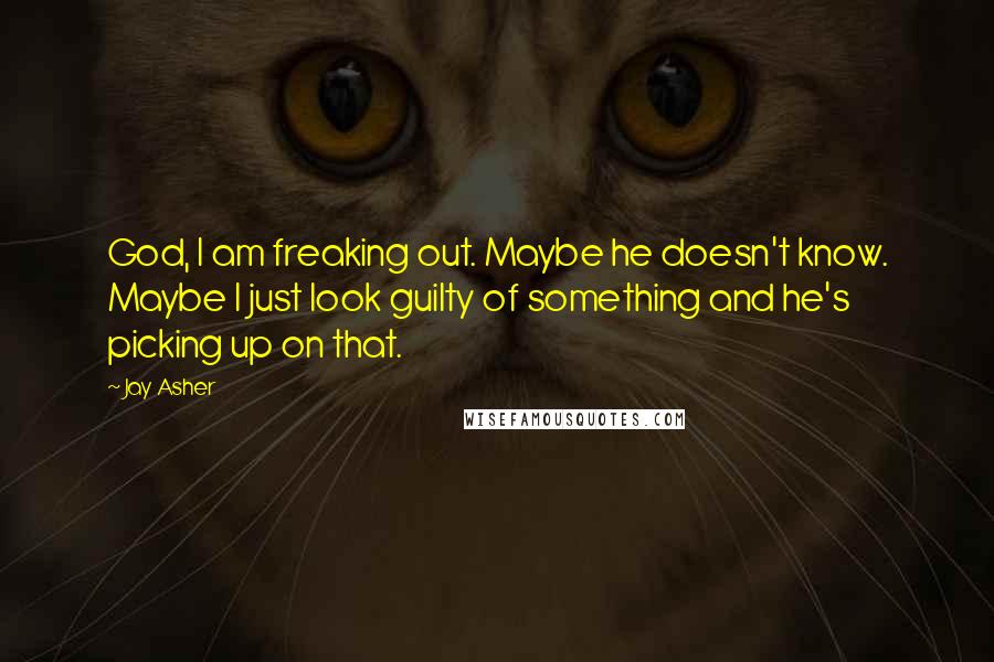 Jay Asher Quotes: God, I am freaking out. Maybe he doesn't know. Maybe I just look guilty of something and he's picking up on that.