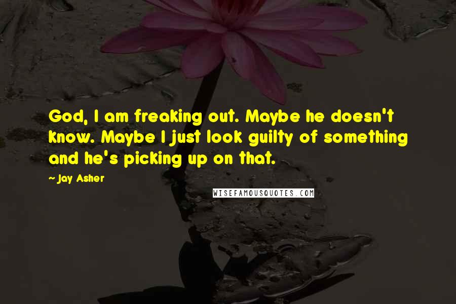 Jay Asher Quotes: God, I am freaking out. Maybe he doesn't know. Maybe I just look guilty of something and he's picking up on that.