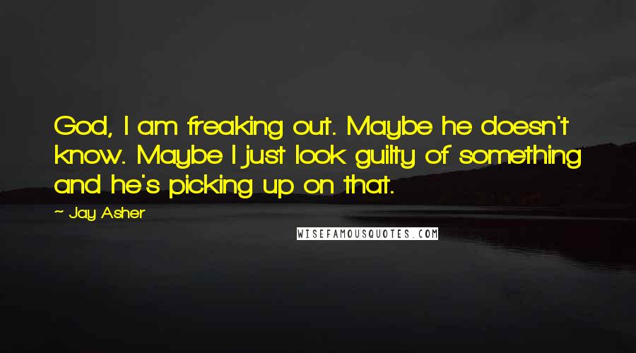 Jay Asher Quotes: God, I am freaking out. Maybe he doesn't know. Maybe I just look guilty of something and he's picking up on that.